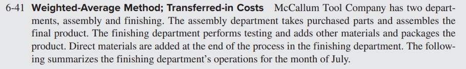6-41 Weighted-Average Method; Transferred-in Costs McCallum Tool Company has two depart-
ments, assembly and finishing. The assembly department takes purchased parts and assembles the
final product. The finishing department performs testing and adds other materials and packages the
product. Direct materials are added at the end of the process in the finishing department. The follow-
ing summarizes the finishing department's operations for the month of July.
