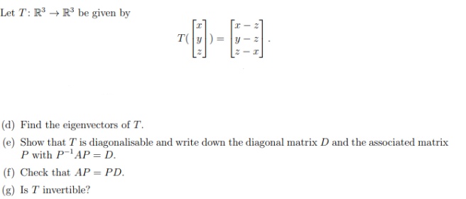 Let T: R → R³ be given by
(d) Find the eigenvectors of T.
(e) Show that T is diagonalisable and write down the diagonal matrix D and the associated matrix
P with PAP = D.
(f) Check that AP = PD.
%3D
(g) Is T invertible?
