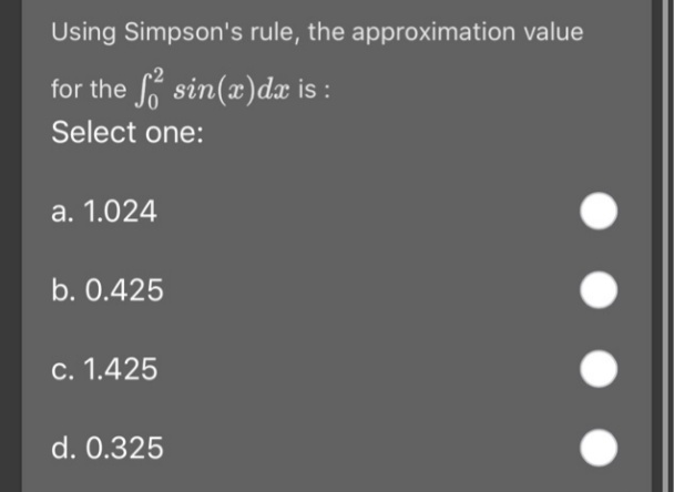 Using Simpson's rule, the approximation value
for the o sin(x)dæ is :
Select one:
a. 1.024
b. 0.425
c. 1.425
d. 0.325
