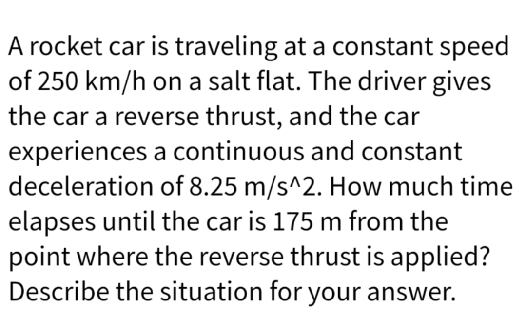 A rocket car is traveling at a constant speed
of 250 km/h on a salt flat. The driver gives
the car a reverse thrust, and the car
experiences a continuous and constant
deceleration of 8.25 m/s^2. How much time
elapses until the car is 175 m from the
point where the reverse thrust is applied?
Describe the situation for your answer.
