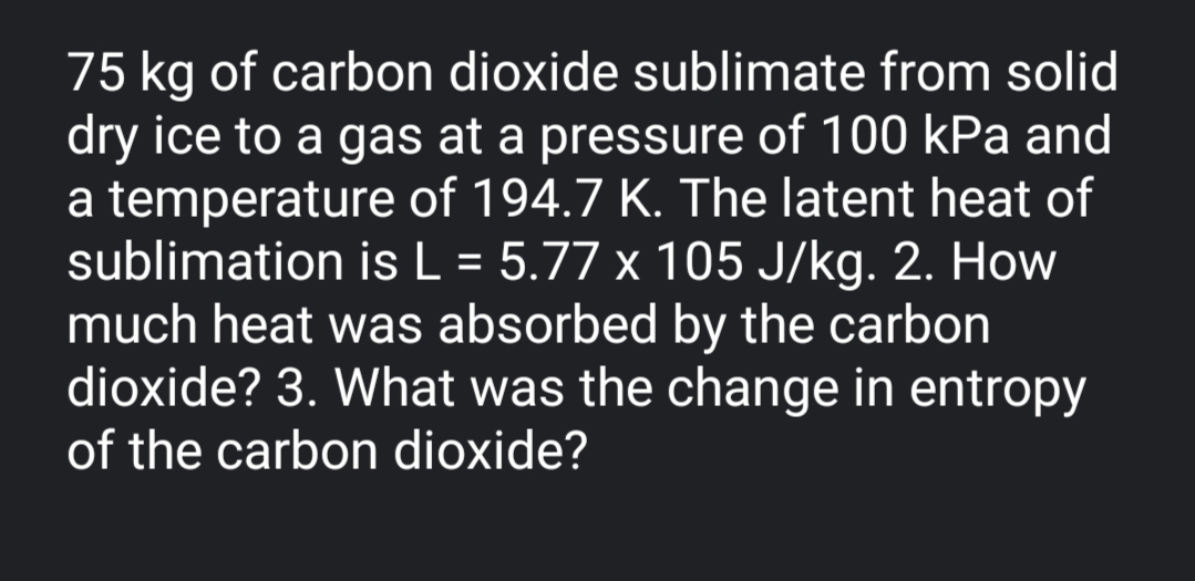 75 kg of carbon dioxide sublimate from solid
dry ice to a gas at a pressure of 100 kPa and
a temperature of 194.7 K. The latent heat of
sublimation is L = 5.77 x 105 J/kg. 2. How
much heat was absorbed by the carbon
dioxide? 3. What was the change in entropy
of the carbon dioxide?
