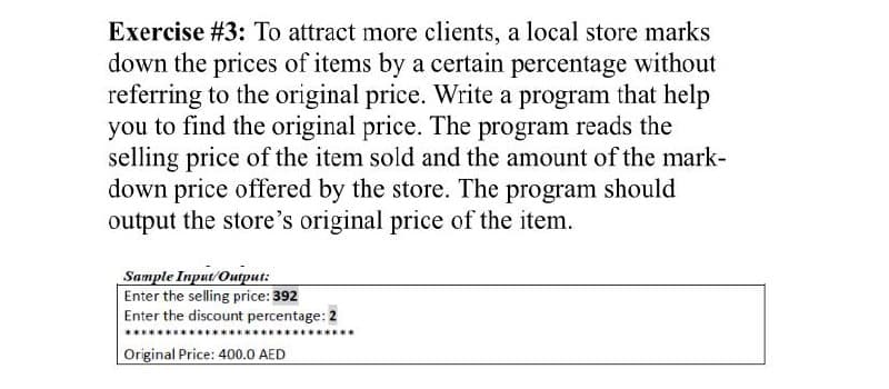 Exercise #3: To attract more clients, a local store marks
down the prices of items by a certain percentage without
referring to the original price. Write a program that help
you to find the original price. The program reads the
selling price of the item sold and the amount of the mark-
down price offered by the store. The program should
output the store's original price of the item.
Sample Input/Output:
Enter the selling price: 392
Enter the discount percentage: 2
Original Price: 400.0 AED
