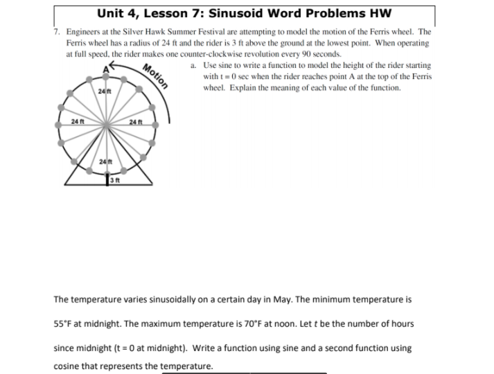 Unit 4, Lesson 7: Sinusoid Word Problems HW
7. Engineers at the Silver Hawk Summer Festival are attempting to model the motion of the Ferris wheel. The
Ferris wheel has a radius of 24 ft and the rider is 3 ft above the ground at the lowest point. When operating
at full speed, the rider makes one counter-clockwise revolution every 90 seconds.
a. Use sine to write a function to model the height of the rider starting
with t= 0 sec when the rider reaches point A at the top of the Ferris
24n
wheel. Explain the meaning of each value of the function.
24 ft
24 ft
24 ft
3ft
The temperature varies sinusoidally on a certain day in May. The minimum temperature is
55°F at midnight. The maximum temperature is 70°F at noon. Let t be the number of hours
since midnight (t = 0 at midnight). Write a function using sine and a second function using
cosine that represents the temperature.
Motion
