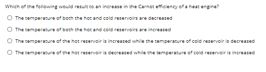 Which of the following would result to an increase in the Carnot efficiency of a heat engine?
The temperature of both the hot and cold reservoirs are decreased
The temperature of both the hot and cold reservoirs are increased
The temperature of the hot reservoir is increased while the temperature of cold reservoir is decreased
O The temperature of the hot reservoir is decreased while the temperature of cold reservoir is increased
