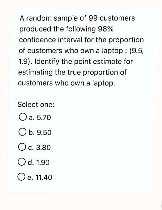 A random sample of 99 customers
produced the following 98%
confidence interval for the proportion
of customers who own a laptop : (9.5,
1.9). Identify the point estimate for
estimating the true proportion of
customers who own a laptop.
Select one:
O a. 5.70
Ob. 9.50
Ос. 3.80
Od. 1.90
O e. 11.40
е.
