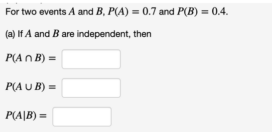 For two events A and B, P(A) = 0.7 and P(B) = 0.4.
(a) If A and B are independent, then
Р(A n B) %3D
P(A U B) =
P(A|B) =
