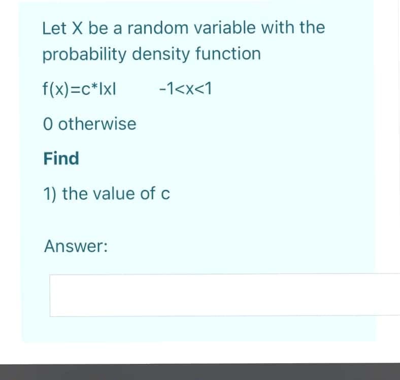 Let X be a random variable with the
probability density function
f(x)=c*Ixl
-1<x<1
O otherwise
Find
1) the value of c
Answer:
