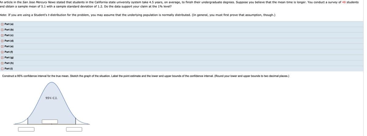 An article in the San Jose Mercury News stated that students in the California state university system take 4.5 years, on average, to finish their undergraduate degrees. Suppose you believe that the mean time is longer. You conduct a survey of 48 students
and obtain a sample mean of 5.1 with a sample standard deviation of 1.2. Do the data support your claim at the 1% level?
Note: If you are using a Student's t-distribution for the problem, you may assume that the underlying population is normally distributed. (In general, you must first prove that assumption, though.)
+ Part (a)
+ Part (b)
+ Part (c)
O Part (d)
+ Part (e)
+ Part (f)
O Part (g)
+ Part (h)
A Part (i)
Construct a 95% confidence interval for the true mean. Sketch the graph of the situation. Label the point estimate and the lower and upper bounds of the confidence interval. (Round your lower and upper bounds to two decimal places.)
95% C.I.
