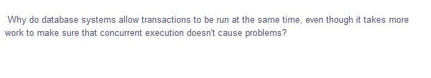 Why do database systems allow transactions to be run at the same time, even though it takes more
work to make sure that concurrent execution doesn't cause problems?
