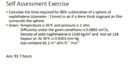 Self Assessment Exercise
• Calculate the time required for 80% sublimation of a sphere of
naphthalene (diameter : 15mm) in air if a 4mm thick stagnant air film
surrounds the sphere.
• Given: Temperature is 35°C and pressure is 1 atm.
Diffusivity under the given conditions is 0.0892 cm²/s,
Density of solid naphthalene is 1140 kg/m³ and mol wt 128
Vapour pr. At 35°C is 0.4303 mm Hg
Gas constant 82.1 m³.atm.K1.mol
Ans: 91.7 hours
