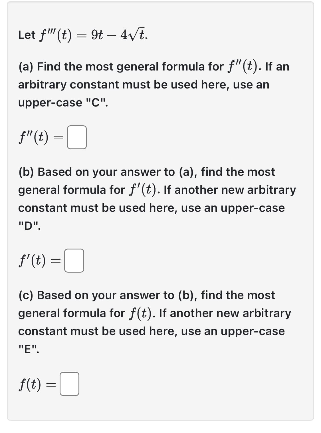 Let f"(t) = 9t - 4√t.
(a) Find the most general formula for f"(t). If an
arbitrary constant must be used here, use an
upper-case "C".
f"(t)
(b) Based on your answer to (a), find the most
general formula for f'(t). If another new arbitrary
constant must be used here, use an upper-case
"D".
f'(t) =
=
=
(c) Based on your answer to (b), find the most
general formula for f(t). If another new arbitrary
constant must be used here, use an upper-case
"E".
f(t) =
=