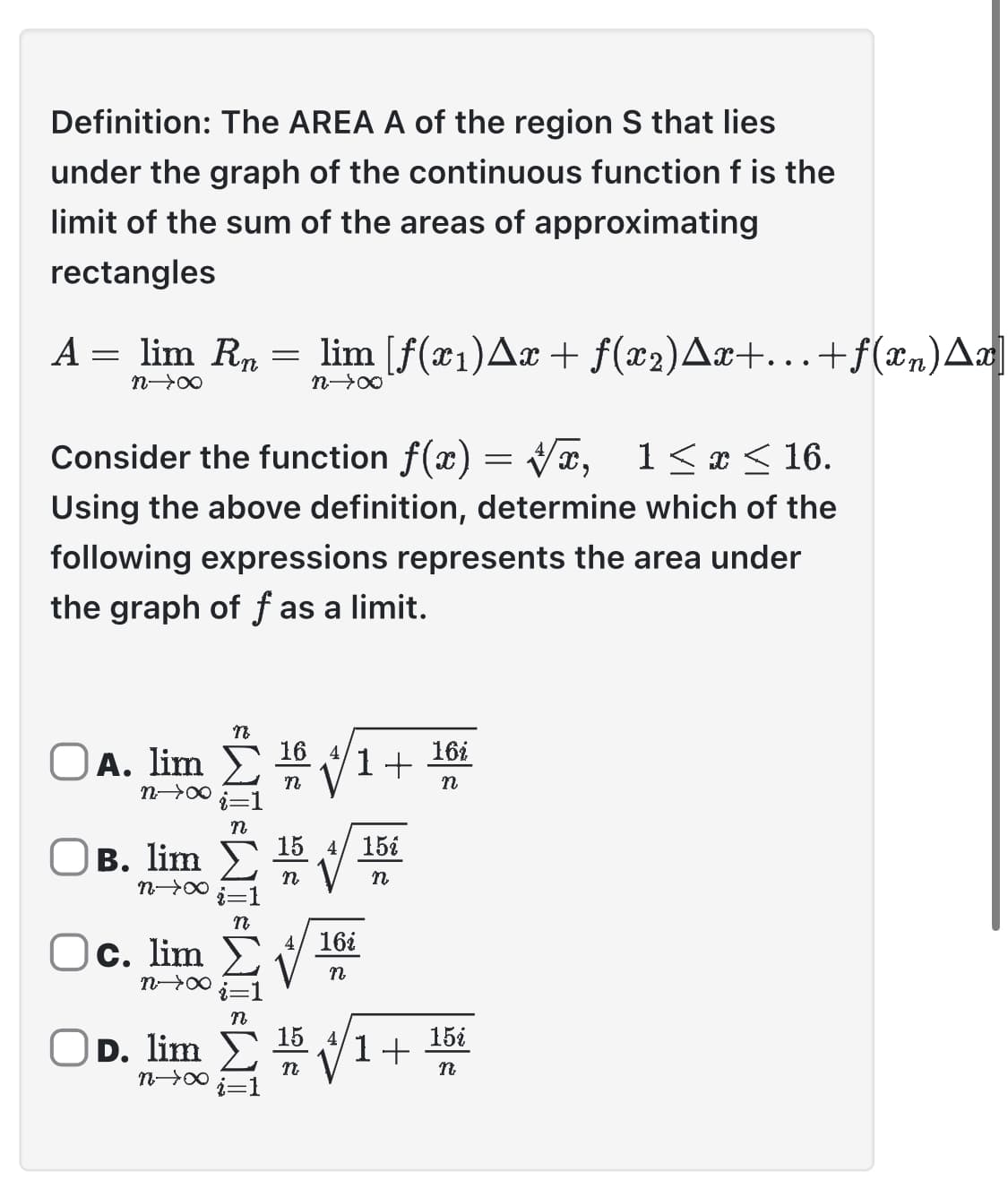 Definition: The AREA A of the region S that lies
under the graph of the continuous function f is the
limit of the sum of the areas of approximating
rectangles
A = lim Rn = lim [f(x₁) Ax + ƒ(x2)Ax+...+f(xn) Ax
n→∞
Consider the function f(x)=√x, 1≤x≤ 16.
Using the above definition, determine which of the
following expressions represents the area under
the graph of f as a limit.
OA. lim
n→∞
8个&
Ο B. lim Σ
Oc. lim
n→∞
n
D. lim
n→∞
*WI-WI
16
n
15 4/ 15%
n
n
4/ 16i
n
1+
15 4,
n
1+
16i
n
15i
n