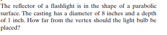 The reflector of a flashlight is in the shape of a parabolic
surface. The casting has a diameter of 8 inches and a depth
of 1 inch. How far from the vertex should the light bulb be
placed?

