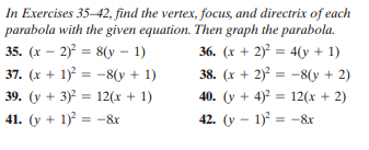 In Exercises 35–42, find the vertex, focus, and directrix of each
parabola with the given equation. Then graph the parabola.
35. (x – 2) = 8(y – 1)
37. (x + 1) = -8(y + 1)
39. (y + 3) = 12(x + 1)
41. (y + 1) = -&r
36. (x + 2) = 4(y + 1)
38. (x + 2) = -8(y + 2)
40. (y + 4)2 = 12(x + 2)
%3D
%3D
42. (y - 1) = -&r
