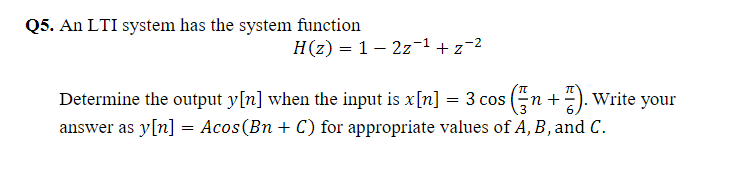 Q5. An LTI system has the system function
H(z) = 1– 2z-1 +z=2
Determine the output y[n] when the input is x[n] = 3 cos (n +). Write your
answer as y[n] = Acos(Bn + C) for appropriate values of A, B, and C.
