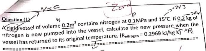 V=C
Zero
Question (L
+273
N
R
A rigid vessel of volume 0.2m³ contains nitrogen at 0.1MPa and 15°C. If 0.2 kg of
nitrogen is now pumped into the vessel, calculate the new pressure when the
vessel has returned to its original temperature. (Rnitrogen = 0.2969 kJ/kg K) 2
T
=====
L