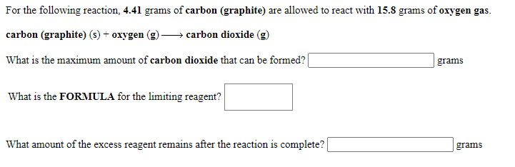 For the following reaction, 4.41 grams of carbon (graphite) are allowed to react with 15.8 grams of oxygen gas.
carbon (graphite) (s) + oxygen
carbon dioxide (g)
What is the maximum amount of carbon dioxide that can be formed?|
grams
What is the FORMULA for the limiting reagent?
What amount of the excess reagent remains after the reaction is complete?
grams
