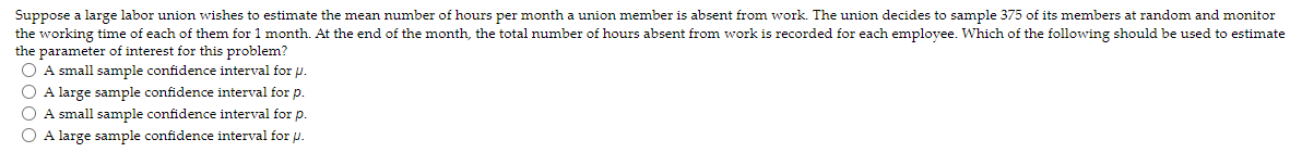 Suppose a large labor union wishes to estimate the mean number of hours per month a union member is absent from work. The union decides to sample 375 of its members at random and monitor
the working time of each of them for 1 month. At the end of the month, the total number of hours absent from work is recorded for each employee. Which of the following should be used to estimate
the parameter of interest for this problem?
O A small sample confidence interval for p.
O A large sample confidence interval for p.
O A small sample confidence interval for p.
O A large sample confidence interval for u.
