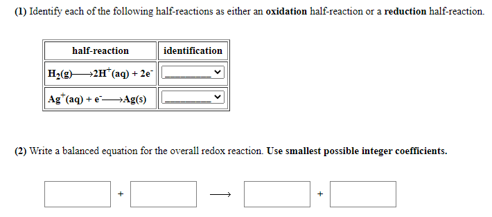 (1) Identify each of the following half-reactions as either an oxidation half-reaction or a reduction half-reaction.
half-reaction
identification
H2(g)2H*(aq) + 2e"|
Ag*(aq) + e Ag(s)
(2) Write a balanced equation for the overall redox reaction. Use smallest possible integer coefficients.
+
