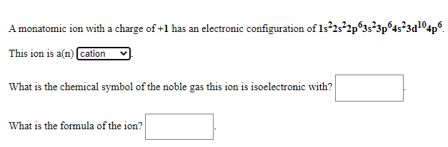 A monatomic ion with a charge of +1 has an electronic configuration of 1s 25*2p°3s²3p°4s²3d1O4p°.
This ion is a(n) cation
What is the chemical symbol of the noble gas this ion is isoelectronic with?
What is the formula of the ion?

