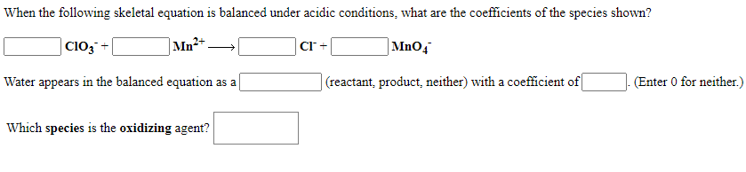 When the following skeletal equation is balanced under acidic conditions, what are the coefficients of the species shown?
Cio;
Mn²+.
CI +
|MnO4
Water appears in the balanced equation as a
(reactant, product, neither) with a coefficient of
(Enter 0 for neither.)
Which species is the oxidizing agent?
