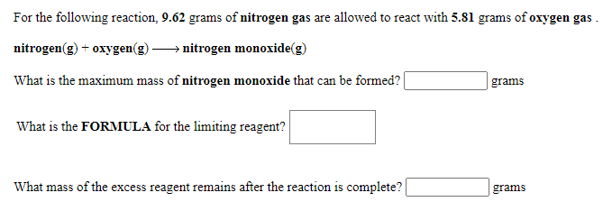 For the following reaction, 9.62 grams of nitrogen gas are allowed to react with 5.81 grams of oxygen gas
nitrogen(g) + oxygen(g) → nitrogen monoxide(g)
What is the maximum mass of nitrogen monoxide that can be formed?
grams
What is the FORMULA for the limiting reagent?
What mass of the excess reagent remains after the reaction is complete?
grams
