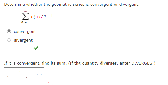 Determine whether the geometric series is convergent or divergent.
2 8(0.6)" - 1
n = 1
convergent
divergent
If it is convergent, find its sum. (If the quantity diverges, enter DIVERGES.)

