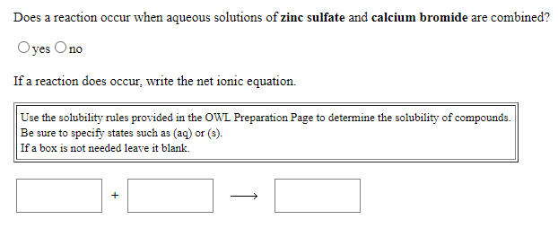 Does a reaction occur when aqueous solutions of zinc sulfate and calcium bromide are combined?
Oyes Ono
If a reaction does occur, write the net ionic equation.
Use the solubility rules provided in the OWL Preparation Page to determine the solubility of compounds.
Be sure to specify states such as (aq) or (s).
If a box is not needed leave it blank.
