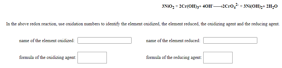 3NIO, + 2Cr(OH)3+ 40H2C10,² + 3Ni(OH)2+ 2H,O
In the above redox reaction, use oxidation numbers to identify the element oxidized, the element reduced, the oxidizing agent and the reducing agent.
name of the element oxidized:
name of the element reduced:
formula of the oxidizing agent:
formula of the reducing agent:
