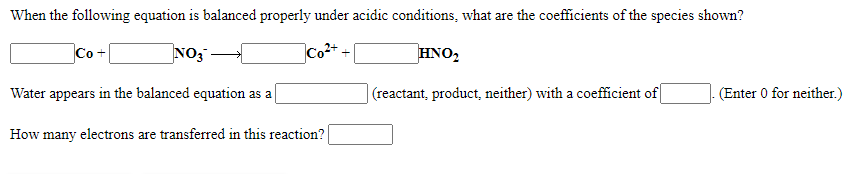 When the following equation is balanced properly under acidic conditions, what are the coefficients of the species shown?
Co +
NO3
Co2+
HNO,
Water appears in the balanced equation as a
| (reactant, product, neither) with a coefficient of
(Enter 0 for neither.)
How many electrons are transferred in this reaction?
