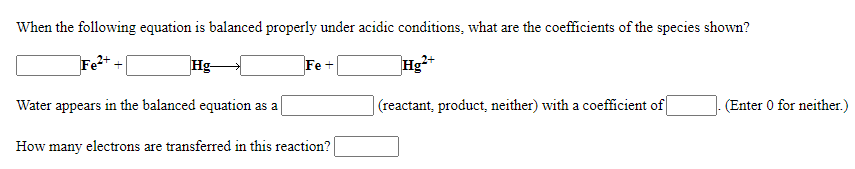 When the following equation is balanced properly under acidic conditions, what are the coefficients of the species shown?
Fe+
Hg-
Fe +
Hg2+
Water appears in the balanced equation as a
(reactant, product, neither) with a coefficient of
(Enter 0 for neither.)
How many electrons are transferred in this reaction?
