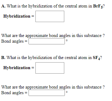 A. What is the hybridization of the central atom in BrF3?
Hybridization =
What are the approximate bond angles in this substance ?
Bond angles =
B. What is the hybridization of the central atom in SF,?
Hybridization =
What are the approximate bond angles in this substance ?
Bond angles =|
