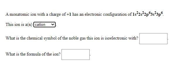 A monatomic ion with a charge of +1 has an electronic configuration of Is 25 2p°3s²3p.
This ion is a(n) cation
What is the chemical symbol of the noble gas this ion is isoelectronic with?
What is the formula of the ion?
