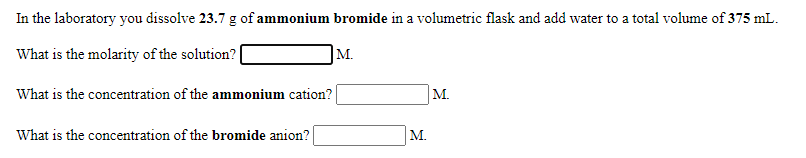 In the laboratory you dissolve 23.7 g of ammonium bromide in a volumetric flask and add water to a total volume of 375 mL.
What is the molarity of the solution?|
M.
What is the concentration of the ammonium cation?
М.
What is the concentration of the bromide anion?
M.
