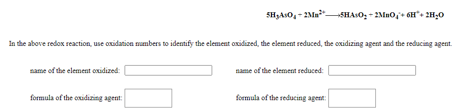 5H3ASO4 + 2MN²* SHASO, + 2MInOq+ 6H*+ 2H20
In the above redox reaction, use oxidation numbers to identify the element oxidized, the element reduced, the oxidizing agent and the reducing agent.
name of the element oxidized:
name of the element reduced:
formula of the oxidizing agent:
formula of the reducing agent:
