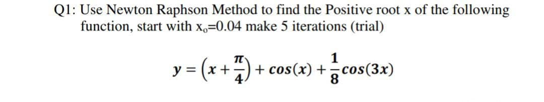 Q1: Use Newton Raphson Method to find the Positive root x of the following
function, start with x,=0.04 make 5 iterations (trial)
= (x +)-
1
+ cos(x) +, cos(3x)
8.
