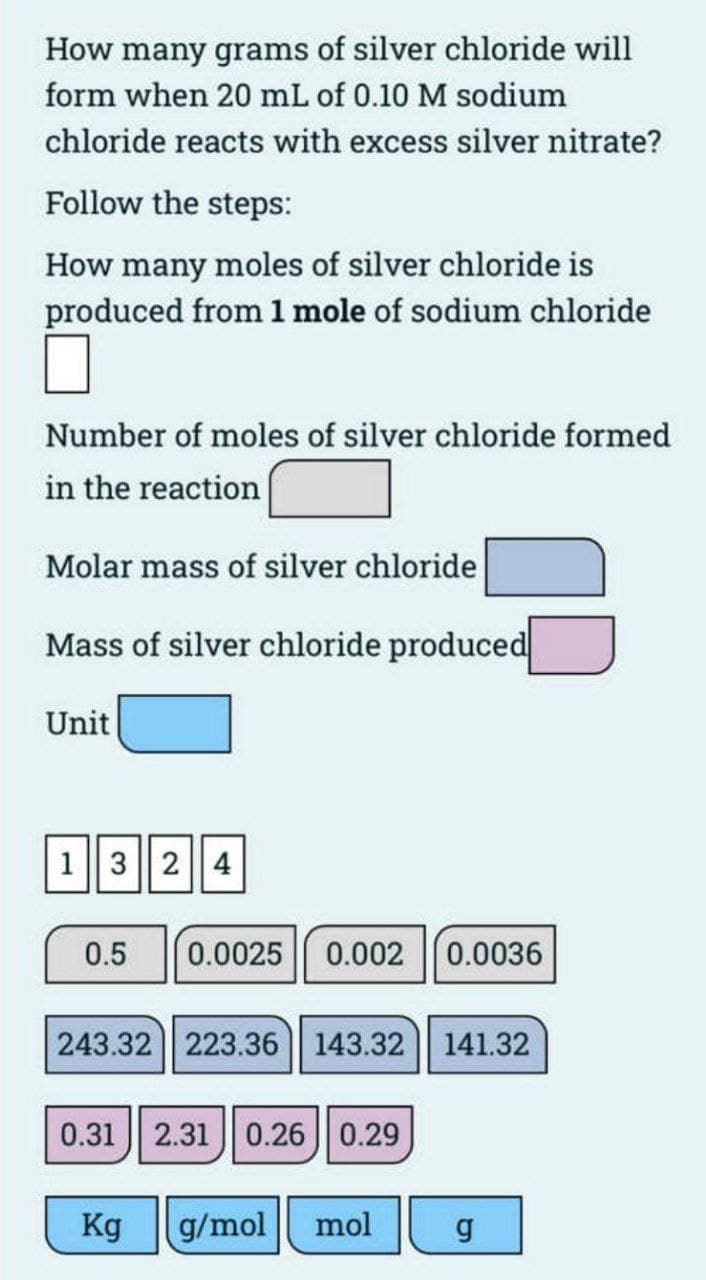 How many grams of silver chloride will
form when 20 mL of 0.10 M sodium
chloride reacts with excess silver nitrate?
Follow the steps:
How many moles of silver chloride is
produced from 1 mole of sodium chloride
Number of moles of silver chloride formed
in the reaction
Molar mass of silver chloride
Mass of silver chloride produced
Unit
13 24
0.5
0.0025 0.002
0.0036
243.32 223.36 || 143.32 || 141.32
0.31 || 2.31 || 0.26 || 0.29
Kg
g/mol
mol
