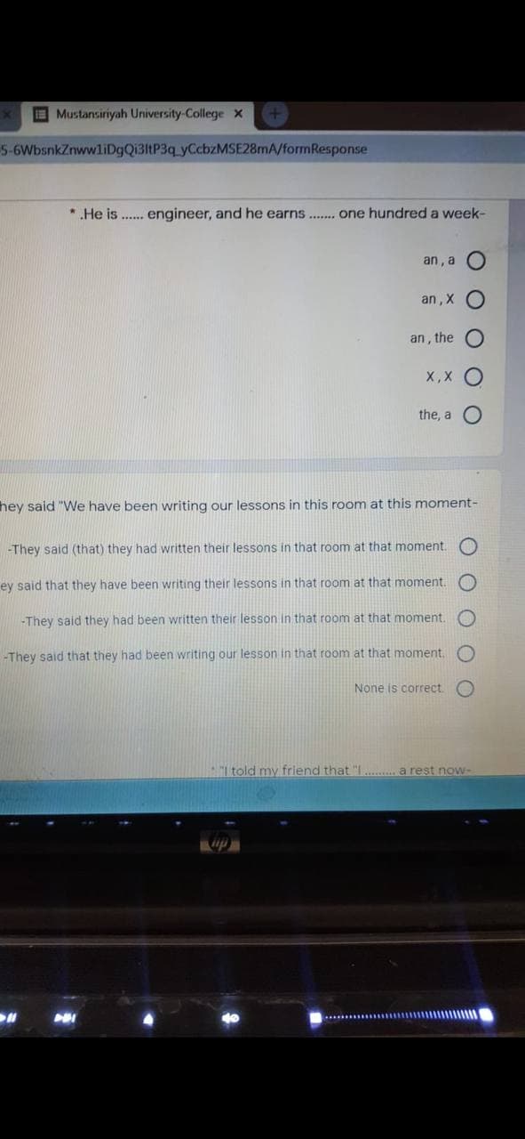 Mustansiriyah University-College x
5-6WbsnkZnwwliDgQi3ltP3q yCcbzMSE28mA/formResponse
*.He is . engineer, and he earns.. one hundred a week-
an , a
an, X
an , the
X,X
the, a
hey said "We have been writing our lessons in this room at this moment-
-They said (that) they had written their lessons in that room at that moment.
ey said that they have been writing their lessons in that room at that moment.
-They said they had been written their lesson in that room at that moment.
-They said that they had been writing our lesson in that room at that moment.
None is correct
I told my friend that "I . a rest now-
O O O
O O O OO
