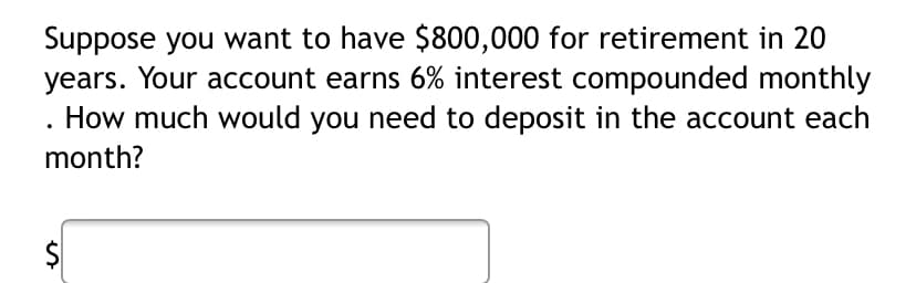 Suppose you want to have $800,000 for retirement in 20
years. Your account earns 6% interest compounded monthly
. How much would you need to deposit in the account each
month?
$
%24
