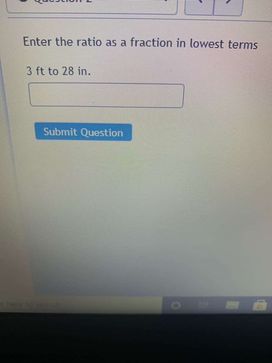 Enter the ratio as a fraction in lowest terms
3 ft to 28 in.
Submit Question
ehere to search
