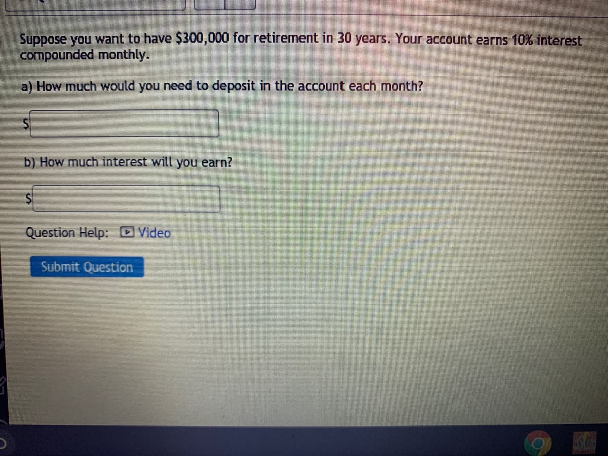 Suppose you want to have $300,000 for retirement in 30 years. Your account earns 10% interest
compounded monthly.
a) How much would you need to deposit in the account each month?
b) How much interest will
you
earn?
Question Help: Video
Submit Question
