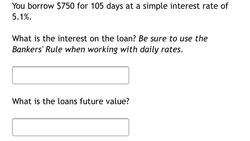 You borrow $750 for 105 days at a simple interest rate of
5.1%.
What is the interest on the loan? Be sure to use the
Bankers' Rule when working with daily rates.
What is the loans future value?
