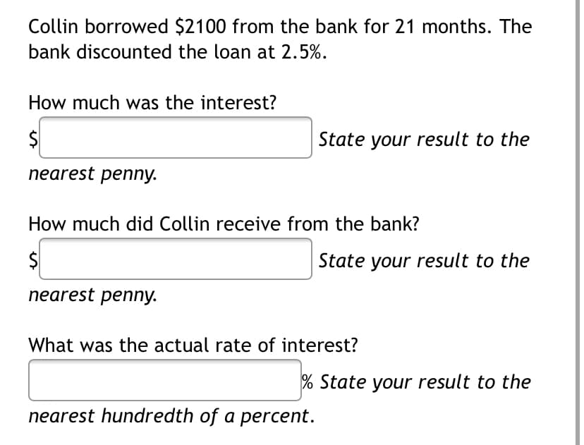 Collin borrowed $2100 from the bank for 21 months. The
bank discounted the loan at 2.5%.
How much was the interest?
State your result to the
nearest penny.
How much did Collin receive from the bank?
$
State your result to the
nearest penny.
What was the actual rate of interest?
% State your result to the
nearest hundredth of a percent.

