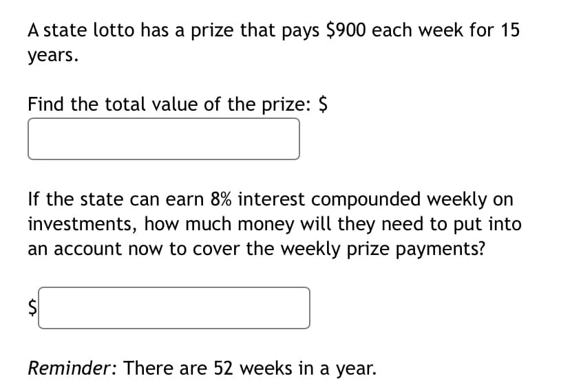 A state lotto has a prize that pays $900 each week for 15
years.
Find the total value of the prize: $
If the state can earn 8% interest compounded weekly on
investments, how much money will they need to put into
an account now to cover the weekly prize payments?
Reminder: There are 52 weeks in a year.
%24
