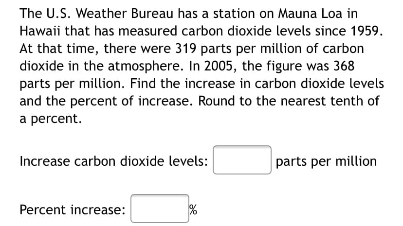 The U.S. Weather Bureau has a station on Mauna Loa in
Hawaii that has measured carbon dioxide levels since 1959.
At that time, there were 319 parts per million of carbon
dioxide in the atmosphere. In 2005, the figure was 368
parts per million. Find the increase in carbon dioxide levels
and the percent of increase. Round to the nearest tenth of
a percent.
Increase carbon dioxide levels:
parts per million
Percent increase:
