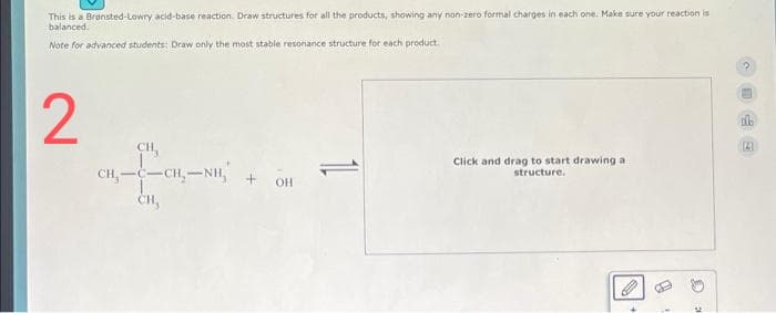 This is a Brønsted-Lowry acid-base reaction. Draw structures for all the products, showing any non-zero formal charges in each one. Make sure your reaction is
balanced.
Note for advanced students: Draw only the most stable resonance structure for each product.
2
CH,
CH,——CH,NH,
CH₂
+OH
Click and drag to start drawing a
structure.
C
SE
db