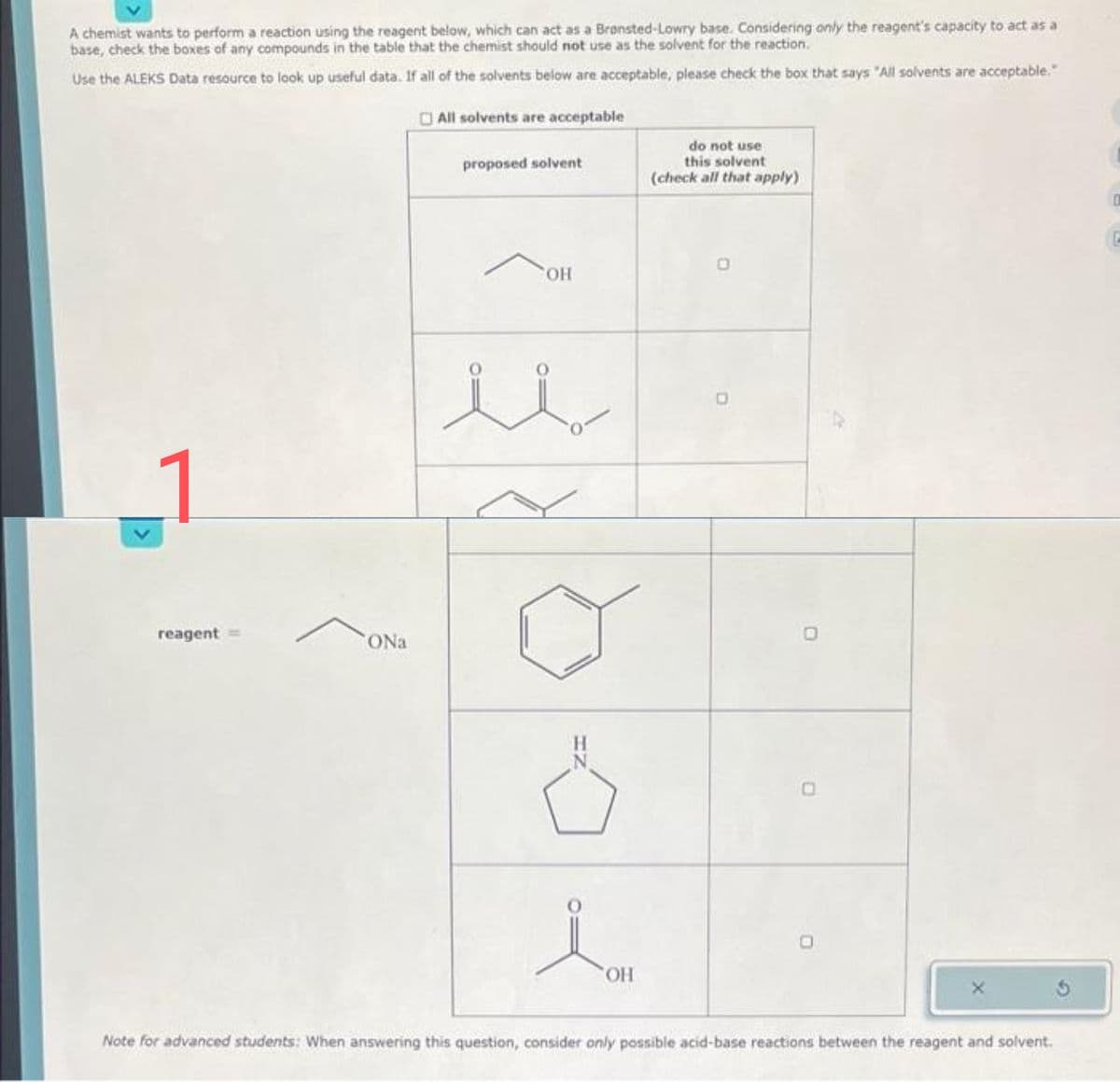 A chemist wants to perform a reaction using the reagent below, which can act as a Bransted-Lowry base. Considering only the reagent's capacity to act as a
base, check the boxes of any compounds in the table that the chemist should not use as the solvent for the reaction.
Use the ALEKS Data resource to look up useful data. If all of the solvents below are acceptable, please check the box that says "All solvents are acceptable."
All solvents are acceptable
reagent
ONa
proposed solvent
OH
Ö
OH
do not use
this solvent
(check all that apply)
O
Note for advanced students: When answering this question, consider only possible acid-base reactions between the reagent and solvent.
0
C