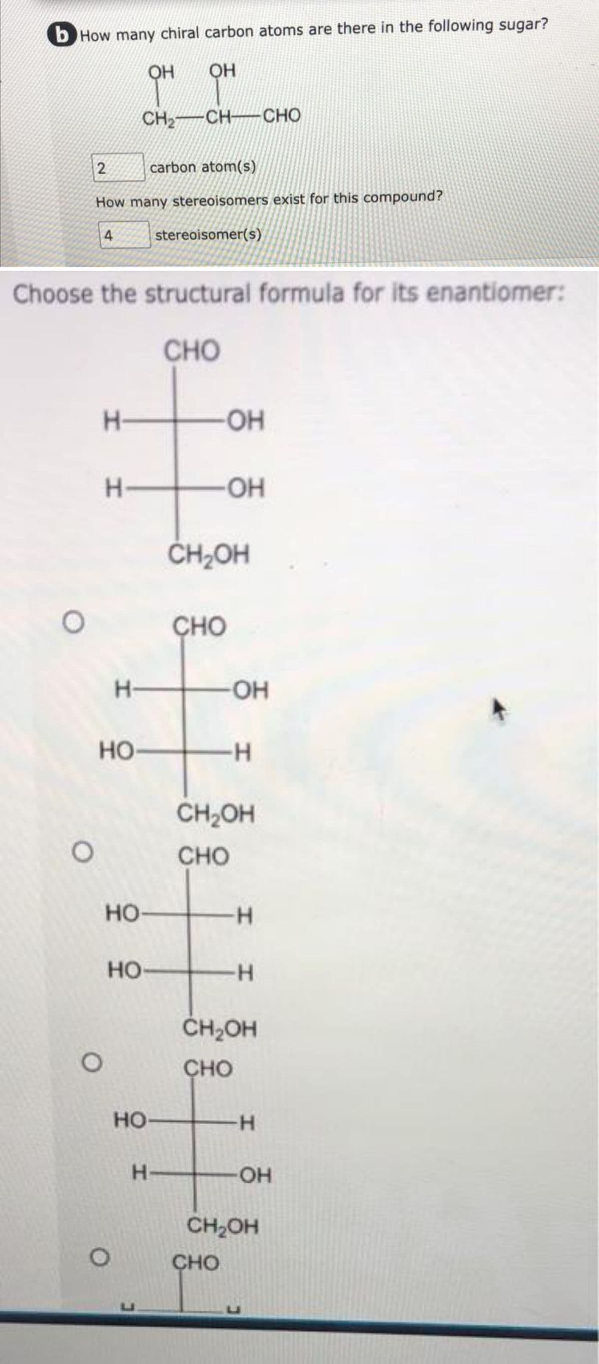 b How many chiral carbon atoms are there in the following sugar?
OH
OH
CH,—CHCHO
O
2
carbon atom(s)
How many stereoisomers exist for this compound?
stereoisomer(s)
Choose the structural formula for its enantiomer:
CHO
O
4
O
H-
H-
HO-
H
HO-
HO
O
HO-
H-
CHO
OH
CH₂OH
OH
OH
CHO
-H
CH₂OH
CHO
H
H
CH₂OH
CHO
-H
-OH
CH₂OH