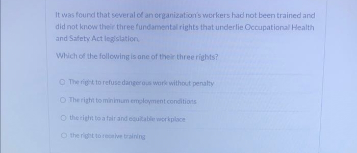 It was found that several of an organization's workers had not been trained and
did not know their three fundamental rights that underlie Occupational Health
and Safety Act legislation.
Which of the following is one of their three rights?
O The right to refuse dangerous work without penalty
O The right to minimum employment conditions
O the right to a fair and equitable workplace
O the right to receive training