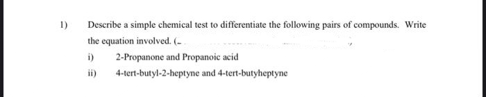 1)
Describe a simple chemical test to differentiate the following pairs of compounds. Write
the equation involved. (-
i)
2-Propanone and Propanoic acid
ii)
4-tert-butyl-2-heptyne and 4-tert-butyheptyne